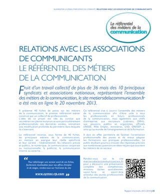 RELATIONS AVEC LES ASSOCIATIONS
DE COMMUNICANTS
LE RÉFÉRENTIEL DES MÉTIERS
DE LA COMMUNICATION
Fruit d’un travail collectif de plus de 36 mois des 10 principaux
syndicats et associations nationaux, représentant l’ensemble
des métiers de la communication, le site metiersdelacommunication.fr
a été mis en ligne le 20 novembre 2013.
Il présente 40 fiches de poste sur les métiers
de la communication, le premier référentiel métier
construit par un collectif de professionnels.
L’idée de ce projet est née du constat que
ces métiers en pleine mutation se sont particulièrement
professionnalisés ces dernières années, entraînant
une modification profonde du périmètre dans lesquels
ils s’exercent.
Le référentiel recense, sous forme de 40 fiches,
les principaux métiers de la communication,
en mettant en exergue leur réelle spécificité
et leur variété : l’événementiel, les relations presse
et publics, le numérique, la communication corporate
ou institutionnelle, la publicité, la communication
interne ou externe…
Rendez-vous sur le site
m e t i e r s d e l a c o m m u n i c a t i o n . f r
pour y découvrir une présentation
complète des compétences,
missions, tâches quotidiennes,
savoir-faire et savoir-être
attendus des jeunes professionnels
de la communication.
“Pour télécharger une version word de ces fiches,
facilement réutilisables pour vos offres d’emploi
et de stages, rendez-vous sur l’extranet du site
www.syntec-rp.com „
Ce référentiel vise à couvrir l’ensemble des métiers
de la communication afin d’être utile à tous
les professionnels et futurs professionnels
de la communication, mais également aux chefs
d’entreprise, aux recruteurs (cabinets, DRH),
aux pouvoirs publics et organismes officiels
(INSEE, Pôle Emploi, ministères, CIO, ONISEP…),
ainsi qu’au monde de l’enseignement et de la formation.
Il doit en effet permettre de faciliter l’orientation
professionnelle des jeunes et de mieux adapter
les formations aux pratiques professionnelles. Le
public étudiant pourra y trouver des réponses précises
aux nombreuses questions et idées reçues que suscitent
les métiers de ce secteur.
Rapport d’activités 2013-2014 | 35
AUGMENTER LA ZONE D’INFLUENCE DU SYNDICAT | RELATIONS AVEC LES ASSOCIATIONS DE COMMUNICANTS
 