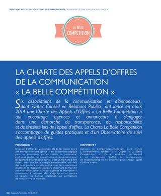 POURQUOI ? COMMENT ?
Un appel d’offres est un moment clé de la relation entre
une entreprise et une agence : il est souvent stratégique
pour un annonceur qui va choisir un partenaire,
et il peut générer un investissement conséquent pour
les agences. Pour chaque partie, c’est un moment à fort
enjeu, avec une forte charge émotionnelle. Au-delà
des sept guides existants rédigés par les associations
d’agences et l’UDA, il est apparu important de franchir
une nouvelle étape et d’inciter agences et entreprises/
annonceurs à toujours plus s’approprier et mettre
en œuvre les bonnes pratiques qui permettent
de mieux vivre ce moment.
Agences et entreprises/annonceurs sont invités
à formellement adhérer à la Charte « La Belle
Compétition ». Cette adhésion correspond
à un engagement public de transparence,
de responsabilité et de sincérité pour chaque appel
d’offres à venir.
Six associations de la communication et d’annonceurs,
dont Syntec Conseil en Relations Publics, ont lancé en mars
2014 une Charte des Appels d’Offres « La Belle Compétition »
qui encourage agences et annonceurs à s’engager
dans une démarche de transparence, de responsabilité
et de sincérité lors de l’appel d’offres. La Charte La Belle Compétition
s’accompagne de guides pratiques et d’un Observatoire de suivi
des appels d’offres.
LA CHARTE DES APPELS D’OFFRES
DE LA COMMUNICATION
« LA BELLE COMPÉTITION »
36 | Rapport d’activités 2013-2014
RELATIONS AVEC LES ASSOCIATIONS DE COMMUNICANTS | AUGMENTER LA ZONE D’INFLUENCE DU SYNDICAT
 