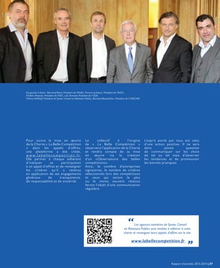 Pour suivre la mise en œuvre
de la Charte « La Belle Compétition
» dans les appels d’offres,
une plateforme a été créée,
w w w . l a b e l l e c o m p e t i t i o n . f r,
Elle permet à chaque adhérent
d’indiquer sa participation
à un appel d’offres et de renseigner
les critères qu’il a retenus
en application de ses engagements
généraux de transparence,
de responsabilité et de sincérité.
L’esprit porté par tous est celui
d’une action positive. Il ne sera
donc jamais question
de communiquer sur les choix
de tel ou tel mais d’observer
les tendances et de promouvoir
les bonnes pratiques.
“Les agences membres de Syntec Conseil
en Relations Publics sont invitées à adhérer à cette
charte et renseigner leurs appels d’offres sur le site
www.labellecompetition.fr „
De gauche à droite : Bertrand Biard, Président de l’ANAé, Vincent Leclabart, Président de l’AACC,
Frédéric Messian, Président de l’ADC, Loïc Armand, Président de l’UDA,
Thierry Wellhoff, Président de Syntec Conseil en Relations Publics, Bertrand Beaudichon, Président de l’UDECAM
Le collectif à l’origine
de « La Belle Compétition »
observera l’application de la Charte
et rendra compte de sa mise
en œuvre via la création
d’un «Observatoire des belles
compétitions».
Ainsi, le nombre d’entreprises
signataires, le nombre de critères
sélectionnés lors des compétitions
et ceux qui seront le plus
ou le moins souvent retenus
feront l’objet d’une communication
régulière.
Rapport d’activités 2013-2014 | 37
 