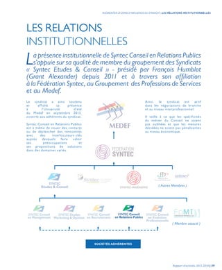 LES RELATIONS
INSTITUTIONNELLES
Le syndicat a ainsi soutenu
et affiché sa présence
à l’Université d’été
du Medef en septembre 2013,
ouverte aux adhérents du syndicat.
Syntec Conseil en Relations Publics
est à même de nouer des contacts
ou de déclencher des rencontres
avec des interlocuteurs-clés
auprès desquels faire valoir
ses préoccupations et
ses propositions de solutions
dans des domaines variés.
La présence institutionnelle de Syntec Conseil en Relations Publics
s’appuie sur sa qualité de membre du groupement des Syndicats
« Syntec Etudes & Conseil » - présidé par François Humblot
(Grant Alexander) depuis 2011 et à travers son affiliation
à la Fédération Syntec, au Groupement des Professions de Services
et au Medef.
Ainsi, le syndicat est actif
dans les négociations de branche
et au niveau interprofessionnel.
Il veille à ce que les spécificités
du métier du Conseil ne soient
pas oubliées et que les mesures
décidées ne soient pas pénalisantes
au niveau économique.
( Membre associé )
( Autres Membres )
SOCIÉTÉS ADHÉRENTES
Rapport d’activités 2013-2014 | 39
AUGMENTER LA ZONE D’INFLUENCE DU SYNDICAT | LES RELATIONS INSTITUTIONNELLES
 