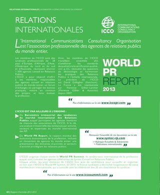 RELATIONS
INTERNATIONALES
Les membres de l’ICCO sont des
syndicats professionnels de 28
pays d’Europe, d’Afrique, d’Asie,
d’Amérique du nord et du sud
et d’Australie, réunissant environ
1 500 agences conseil en Relations
Publics.
L’ICCO a pour objectif d’offrir
à ses membres, responsables
des agences conseil en relations
publics du monde entier, un forum
d’échanges où partager les bonnes
pratiques, mettre en commun
des projets, et faire évoluer
la profession.
L’International Communications Consultancy Organisation
est l’association professionnelle des agences de relations publics
du monde entier.
Du Baromètre trimestriel des tendances
du marché international des Relations
Publics auquel participent les agences membres
de chacune des associations de l’ICCO. A la clé,
une analyse trimestrielle des tendances par activité,
secteurs et expertises du marché international
des RP.
Du World PR Report, le rapport mondial des
évolutions économiques de la profession, incluant
un classement de agences du monde entier, une
présentation des domaines d’activités et secteurs
d’activité privilégiant les relations publics.
1
2
L’ICCO EST PAR AILLEURS À L’ORIGINE :
Ainsi, les membres de l’ICCO
travaillent ensemble afin
d’améliorer les standards
de qualité (via la certification qualité,
voir p.13), résoudre les questions
de déontologie et harmoniser
les pratiques des Relations
Publics à l’échelle internationale.
Le président de l’ICCO
est David Gallagher (Ketchum).
La France y est représentée
par Florence Gillier-Larcher
(Florence Gillier & Associes)
depuis 2007.
“Plus d’informations sur le site www.iccopr.com „
“Plus d’informations sur le site www.iccosummit.com „
“Retrouvez l’ensemble de ces documents sur le site
www.syntec-rp.com
> Rubrique Actualités & Evénements
> Publications internationales „
L’ICCO organise chaque année le World PR Summit, le rendez-vous international de la profession
auquel sont conviées les agences adhérentes de Syntec Conseil en Relations Publics.
Chaque année, les pays membres de l’ICCO font acte de candidature pour accueillir et organiser
en lien avec l’ICCO le World PR Summit. En 2013, la France candidate a décroché l’organisation de cette
manifestation internationale, qui a coïncidé avec la célébration des 25 ans d’existence du syndicat.
40 | Rapport d’activités 2013-2014
RELATIONS INTERNATIONALES | AUGMENTER LA ZONE D’INFLUENCE DU SYNDICAT
 