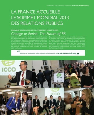 LA FRANCE ACCUEILLE
LE SOMMET MONDIAL 2013
DES RELATIONS PUBLICS
L’objectif du Sommet fut double : en donnant la parole
aux leaders mondiaux du marché des Relations Publics,
les délégations d’agences participantes ont bénéficié
d’un éclairage sur les stratégies des leaders du marché,
lesquels se mettent en ordre de bataille pour mieux
affronter ces défis, et de clés de compréhension
des futures tendances qui vont changer le paysage
de la profession.
Deux journées de conférences et tables rondes riches
et intenses avec, parmi les moments forts du Sommet,
la table ronde sur “L’Agence du Futur”, animée
par Paul Holmes, Editeur en chef du Holmes Report,
avec des patrons d’agences qui ont récemment
transformé leurs opérations, dont Fred Cook, PDG
de GolinHarris International, et Dave Senay, PDG
de Fleishman-Hillard.
ORGANISÉ À PARIS LES 10 ET 11 OCTOBRE 2013 SUR LE THÈME :
Change or Perish: The Future of PR
“Retrouvez les présentations, vidéos et photos du Sommet sur le site www.iccosummit.org „
AUGMENTER LA ZONE D’INFLUENCE DU SYNDICAT | RELATIONS INTERNATIONALES
 