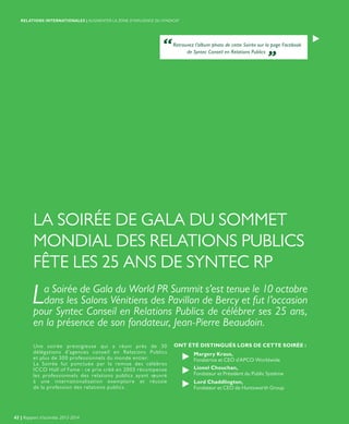 LA SOIRÉE DE GALA DU SOMMET
MONDIAL DES RELATIONS PUBLICS
FÊTE LES 25 ANS DE SYNTEC RP
La Soirée de Gala du World PR Summit s’est tenue le 10 octobre
dans les Salons Vénitiens des Pavillon de Bercy et fut l’occasion
pour Syntec Conseil en Relations Publics de célébrer ses 25 ans,
en la présence de son fondateur, Jean-Pierre Beaudoin.
Une soirée prestigieuse qui a réuni près de 30
délégations d’agences conseil en Relations Publics
et plus de 300 professionnels du monde entier.
La Soirée fut ponctuée par la remise des célèbres
ICCO Hall of Fame : ce prix créé en 2003 récompense
les professionnels des relations publics ayant œuvré
à une internationalisation exemplaire et réussie
de la profession des relations publics.
ONT ÉTÉ DISTINGUÉS LORS DE CETTE SOIRÉE :
Margery Kraus,
Fondatrice et CEO d’APCO Worldwide
Lionel Chouchan,
Fondateur et Président du Public Système
Lord Chaddlington,
Fondateur et CEO de Huntsworth Group
“Retrouvez l’album photo de cette Soirée sur la page Facebook
de Syntec Conseil en Relations Publics „
42 | Rapport d’activités 2013-2014
RELATIONS INTERNATIONALES | AUGMENTER LA ZONE D’INFLUENCE DU SYNDICAT
 