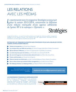 LES RELATIONS
AVEC LES MÉDIAS
Le partenariat avec le magazine Stratégies se poursuit
pour la saison 2013/2014, concernant la diffusion
d’une tribune mensuelle d’une agence adhérente
de Syntec RP à la rubrique « Opinions ».
RETROUVEZ LES TRIBUNES SUIVANTES SUR STRATEGIES.FR OU SUR LE BLOG DE SYNTEC
CONSEIL EN RELATIONS PUBLICS :
LA CONFÉRENCE TENDANCES COMMUNICATION
L’angle de la tribune : un sujet d’actualité analysé sous l’angle des relations publics. Largement
relayées sur les réseaux sociaux, ces tribunes sont des opportunités concrètes de faire
entendre la voix des agences membres de Syntec RP.
Syntec Conseil en Relations Publics est partenaire
de la conférence Tendances Communication
organisée chaque année par Stratégies : identification
d’intervenants, échange de visibilité, tarif privilégié
pour les adhérents, sont les principes de ce partenariat.
Twitter et les patrons, par Pascale Azria (Kingcom)
Les marques face aux défis du real time, par Dimitri Granger & Rémi Barra (Publicis Consultants)
Qu’est devenue l’influence, par Dimitri Granger & Joiakim Tuil (Publicis Consultants)
La carte de presse pour les twittos, par Nicolas Boccaccio (Groupe Profile PR)
Au nom de l’urgence, la communication détruit l’envie ! par Olivier Bas (Havas Paris)
Foules sentimentales, par Pascale Azria (Kingcom)
Chacun cherche son think tank, par Julien Landfried & Benjamin Martin (Publicis Consultants)
Une ou deux choses qui méritent d’être enregistrées, par Cyrille Arcamone (Maarc)
Du lobbying d’alcôves au lobbying d’idées, par Benjamin Martin et Floriane Delandre
Vous souhaitez publier une tribune
dans un prochain numéro de Stratégies ?
Contactez :
stephanie.bertrand@groupement-syntec.org
44 | Rapport d’activités 2013-2014
LES RELATIONS AVEC LES MÉDIAS | AUGMENTER LA ZONE D’INFLUENCE DU SYNDICAT
 