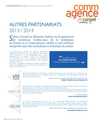AUTRES PARTENARIATS
2013 / 2014
PARIS
March 6-7
2014
THE EUROPEAN CONFERENCE ON MARKETING, DIGITAL AND MOBILE IN CHINA
Laboratoire d’idées et d’échange, LabCom est le lieu de rencontre des professionnels
de la Communication et du Digital, autour de conférences aux thématiques innovantes,
tendances et prospectives.
Retrouvez tous les contenus des dernières conférences sur
Syntec Conseil en Relations Publics fut partenaire de la 4e édition de cette conférence
internationale sur les enjeux du digital et du marketing en Chine.
Organisée chaque année à Paris, elle réunit durant 2 journées intenses les nouveaux acteurs
des médias et de la communication chinois, pour une immersion dans les tendances actuelles
et à venir du marché chinois.
Plus d’infos sur
Le World Communication Forum est une conférence internationale sur l’évolution
des métiers et pratiques de la communication, qui se tient chaque année à Davos. Syntec
Conseil en Relations Publics était partenaire de l’édition 2014, représenté par Dominique
Mine (Cap&Cime PR).
Retrouvez contenus, vidéos et photos de cette édition sur
http://conferences-labcom.fr
www.chinaconnect.fr
www.forumdavos.com
Syntec Conseil en Relations Publics est le partenaire
de nombreux rendez-vous de la profession,
en France et à l’international, dédiés à une meilleure
compréhension des innovations et évolutions du métier.
Ces partenariats offrent aux agences adhérentes
l’opportunité de participer aux grandes rencontres
de la profession et de développer leur réseau
professionnel. Le syndicat, quant à lui, développe
sa notoriété en tant qu’acteur institutionnel
incontournable de la communication et des relations
publics en France.
En outre, les agences adhérentes peuvent bénéficier
de tarifs privilégiés pour ces rencontres, conférences,
salons, formations, etc.
“ Plus d’infos sur le site
www.syntec-rp.com
> Rubrique « Evénements de nos partenaires » „
46 | Rapport d’activités 2013-2014
AUTRES PARTENARIATS 2013 / 2014 | AUGMENTER LA ZONE D’INFLUENCE DU SYNDICAT
 
