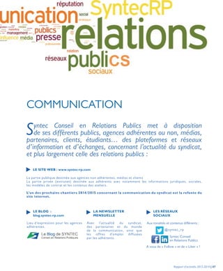 COMMUNICATION
Syntec Conseil en Relations Publics met à disposition
de ses différents publics, agences adhérentes ou non, médias,
partenaires, clients, étudiants… des plateformes et réseaux
d’information et d’échanges, concernant l’actualité du syndicat,
et plus largement celle des relations publics :
La partie publique destinée aux agences non adhérentes, médias et clients
La partie privée (extranet) destinée aux adhérents avec notamment les informations juridiques, sociales,
les modèles de contrat et les contenus des ateliers.
L’un des prochains chantiers 2014/2015 concernant la communication du syndicat est la refonte du
site internet.
Avec l’actualité du syndicat,
des partenaires et du monde
de la communication, ainsi que
les offres d’emploi diffusées
par les adhérents.
Lieu d’expression pour les agences
adhérentes.
Aux tonalités et contenus différents :
A vous de « Follow » et de « Liker » !
@syntec_rp
Syntec Conseil
en Relations Publics
LE SITE WEB : www.syntec-rp.com
LA NEWSLETTER
MENSUELLE
LE BLOG :
blog.syntec-rp.com
LES RÉSEAUX
SOCIAUX
Rapport d’activités 2013-2014 | 47
 