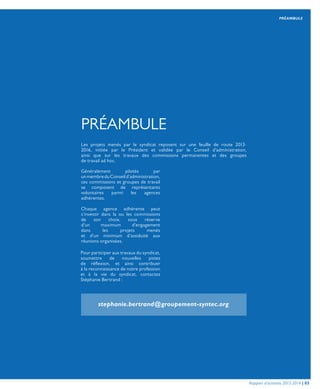 PRÉAMBULE
Les projets menés par le syndicat reposent sur une feuille de route 2013-
2016, initiée par le Président et validée par le Conseil d’administration,
ainsi que sur les travaux des commissions permanentes et des groupes
de travail ad hoc.
Généralement pilotés par
unmembreduConseild’administration,
ces commissions et groupes de travail
se composent de représentants
volontaires parmi les agences
adhérentes.
	
Chaque agence adhérente peut
s’investir dans la ou les commissions
de son choix, sous réserve
d’un maximum d’engagement
dans les projets menés
et d’un minimum d’assiduité aux
réunions organisées.
	
Pour participer aux travaux du syndicat,
soumettre de nouvelles pistes
de réflexion, et ainsi contribuer
à la reconnaissance de notre profession
et à la vie du syndicat, contactez
Stéphanie Bertrand :
PRÉAMBULE
stephanie.bertrand@groupement-syntec.org
Rapport d’activités 2013-2014 | 03
 