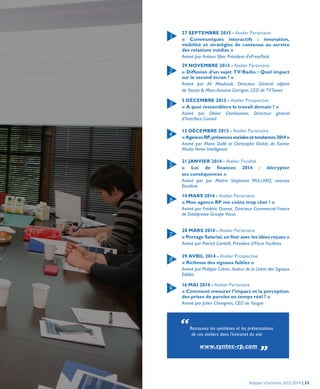27 SEPTEMBRE 2013 - Atelier Partenaire
« Communiqués interactifs : innovation,
visibilité et stratégies de contenus au service
des relations médias »
Animé par Antoun Sfeir, Président d’ePressPack
29 NOVEMBRE 2013 - Atelier Partenaire
« Diffusion d’un sujet TV/Radio : Quel impact
sur le second écran ? »
Animé par Ali Mouhoub, Directeur Général adjoint
de Yacast & Marc-Antoine Garrigue, CEO de TVTweet
5 DÉCEMBRE 2013 - Atelier Prospective
« A quoi ressemblera le travail demain ? »
Animé par Olivier Charbonnier, Directeur général
d’Interface Conseil
13 DÉCEMBRE 2013 - Atelier Partenaire
«AgencesRP,présencessocialesettendances2014»
Animé par Marie Dollé et Christophe Dickès de Kantar
Media News Intelligence
21 JANVIER 2014 - Atelier Fiscalité
« Loi de finances 2014 : décrypter
ses conséquences »
Animé par par Maître Stéphanie PAILLARD, avocate
fiscaliste
14 MARS 2014 - Atelier Partenaire
« Mon agence RP me coûte trop cher ! »
Animé par Frédéric Dumas, Directeur Commercial France
de Datapresse Groupe Vocus
28 MARS 2014 - Atelier Partenaire
« Portage Salarial, en finir avec les idées reçues »
Animé par Patrick Cantelli, Président d’Hura Facilities
29 AVRIL 2014 - Atelier Prospective
« Richesse des signaux faibles »
Animé par Philippe Cahen, Auteur de la Lettre des Signaux
faibles
16 MAI 2014 - Atelier Partenaire
« Comment mesurer l’impact et la perception
des prises de paroles en temps réel ? »
Animé par Julien Chevignon, CEO de Yougov
1
6
2
7
3
8
4
9
5
“Retrouvez les synthèses et les présentations
de ces ateliers dans l’extranet du site
www.syntec-rp.com „
Rapport d’activités 2013-2014 | 53
 