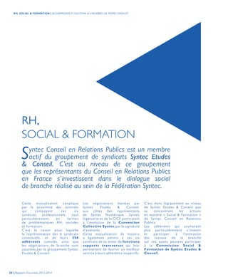 Syntec Conseil en Relations Publics est un membre
actif du groupement de syndicats Syntec Etudes
& Conseil. C’est au niveau de ce groupement
que les représentants du Conseil en Relations Publics
en France s’investissent dans le dialogue social
de branche réalisé au sein de la Fédération Syntec.
RH,
SOCIAL & FORMATION
Cette mutualisation s’explique
par la proximité des activités
qui composent ces six
syndicats professionnels, tout
particulièrement en termes
de problématiques RH, sociales
et formation.
C’est la raison pour laquelle
la représentation des 6 syndicats
constitutifs, et de leurs 350
adhérents cumulés, ainsi que
les négociations de branche sont
assurées par le groupement Syntec
Etudes & Conseil.
Les négociations menées par
Syntec Etudes & Conseil,
aux côtés des représentants
de Syntec Numérique, Syntec
Ingénierie et de la CICF participent
à l’évolution de la Convention
Collective Syntec par la signature
d’avenants.
Cette mutualisation de moyens
a également permis à ces six
syndicats de se doter de fonctions
supports transverses qui leur
permettent de fournir un meilleur
service à leurs adhérents respectifs.
C’est donc logiquement au niveau
de Syntec Etudes & Conseil que
se concentrent les actions
en matière « Social & Formation »
de Syntec Conseil en Relations
Publics.
Les adhérents qui souhaitent
plus particulièrement s’investir
et participer à l’animation
des travaux de la branche
sur ces sujets peuvent participer
à la Commission Social &
Formation de Syntec Etudes &
Conseil.
54 | Rapport d’activités 2013-2014
RH, SOCIAL & FORMATION | ACCOMPAGNER ET SOUTENIR LES MEMBRES DE NOTRE SYNDICAT
 