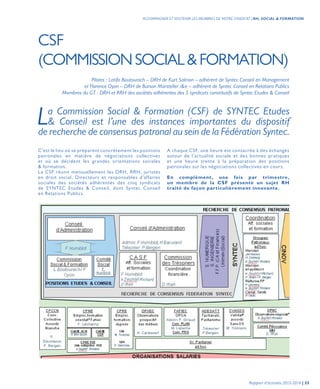 Pilotes : Latifa Boutourach – DRH de Kurt Salmon – adhérent de Syntec Conseil en Management
et Florence Oyon – DRH de Burson Marsteller i&e – adhérent de Syntec Conseil en Relations Publics
Membres du GT : DRH et RRH des sociétés adhérentes des 5 syndicats constitutifs de Syntec Etudes & Conseil
La Commission Social & Formation (CSF) de SYNTEC Etudes 
& Conseil est l’une des instances importantes du dispositif
de recherche de consensus patronal au sein de la Fédération Syntec.
CSF
(COMMISSIONSOCIAL&FORMATION)
C’est le lieu où se préparent concrètement les positions
patronales en matière de négociations collectives
et où se décident les grandes orientations sociales
& formation.
La CSF réunit mensuellement les DRH, RRH, juristes
en droit social, Directeurs et responsables d’affaires
sociales des sociétés adhérentes des cinq syndicats
de SYNTEC Etudes & Conseil, dont Syntec Conseil
en Relations Publics.
A chaque CSF, une heure est consacrée à des échanges
autour de l’actualité sociale et des bonnes pratiques
et une heure trente à la préparation des positions
patronales sur les négociations collectives en cours.
En complément, une fois par trimestre,
un membre de la CSF présente un sujet RH
traité de façon particulièrement innovante.
Rapport d’activités 2013-2014 | 55
ACCOMPAGNER ET SOUTENIR LES MEMBRES DE NOTRE SYNDICAT | RH, SOCIAL & FORMATION
 