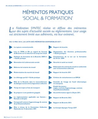 MÉMENTOS PRATIQUES
‘SOCIAL & FORMATION’
La Fédération SYNTEC réalise et diffuse des mémentos
sur des sujets d’actualité sociale ou réglementaire. Leur usage
est strictement limité aux adhérents, via leur extranet.
La rupture conventionnelle Rapport de branche
Lois en TEPA et PA au regard de l’accord
de Branche sur la réduction du temps de travail
Organisation des élections professionnelles
+ Outils pratiques
Politique de formation de la Branche 2009-11
+ Guide pratique
Conséquences de la Loi sur la formation
du 24 nov. 2009
Rénovation de la démocratie sociale Sécurité et santé au travail
Réforme de la durée du travail Elaboration du contrat de travail en conformité
avec la Convention collective
Modernisation du marché du travail Rapport de branche 2011
Mise à niveau de la Convention Collective
Nationale du 15 décembre 1987
Le Compte Epargne Temps-CET
Le chômage partiel + Guide pratique Critères de rattachement à un OPCA
Rôle de la Branche dans le renouvellement
du dialogue social et de la négociation collective
Contrôle de l’usage de l’outil informatique
en entreprise
Temps de trajet et frais de transport
Emploi des jeunes :
stages, contrats d’apprentissage, contrats
de professionnalisation
Se préparer à une pandémie grippale Accord formation signé le 28 juin 2011.
Comparatif contrat d’apprentissage & contrat
de professionnalisation
Rapport de Branche 2013
La réglementation applicable aux Seniors :
Retraite et Emploi
Rapport de Branche 2012
1 14
17
18
19
20
21
22
23
24
25
26
16
15
6
2
7
3
8
4
9
5
10
11
12
13
AU 12 MAI 2014, LA LISTE DES MÉMENTOS DISPONIBLES EST :
56 | Rapport d’activités 2013-2014
RH, SOCIAL & FORMATION | ACCOMPAGNER ET SOUTENIR LES MEMBRES DE NOTRE SYNDICAT
 