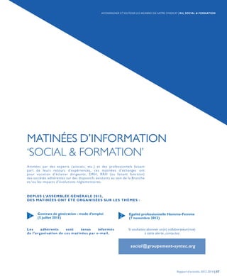 MATINÉES D’INFORMATION
‘SOCIAL & FORMATION’
Contrats de génération : mode d’emploi
(5 juillet 2013)
Egalité professionnelle Homme-Femme
(7 novembre 2013)1 2
DEPUIS L’ASSEMBLÉE GÉNÉRALE 2013,
DES MATINÉES ONT ÉTÉ ORGANISÉES SUR LES THÈMES :
Les adhérents sont tenus informés
de l’organisation de ces matinées par e-mail.
Animées par des experts (avocats, etc.) et des professionnels faisant
part de leurs retours d’expériences, ces matinées d’échanges ont
pour vocation d’éclairer dirigeants, DRH, RRH (ou faisant fonction)
des sociétés adhérentes sur des dispositifs existants au sein de la Branche
et/ou les impacts d’évolutions réglementaires.
Si souhaitez abonner un(e) collaborateur(rice)
à cette alerte, contactez
social@groupement-syntec.org
Rapport d’activités 2013-2014 | 57
ACCOMPAGNER ET SOUTENIR LES MEMBRES DE NOTRE SYNDICAT | RH, SOCIAL & FORMATION
 