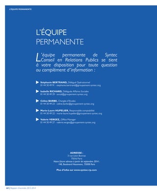 L’ÉQUIPE
PERMANENTE
Stéphanie BERTRAND, Délégué Opérationnel
01 44 30 49 91 - stephanie.bertrand@groupement-syntec.org
Isabelle RICHARD, Déléguée Affaires Sociales
01 44 30 49 29 - social@groupement-syntec.org
Céline BARBE, Chargée d’Etudes
01 44 30 49 23 - celine.barbe@groupement-syntec.org
Marie-Laure HUPELIER, Responsable comptabilité
01 44 30 49 22 - marie-laure.hupelier@groupement-syntec.org
Valérie VERGEZ, Office Manager
01 44 30 49 27 - valerie.vergez@groupement-syntec.org
ADRESSE :
3 rue Léon Bonnat
75016 Paris
Notre future adresse à partir de septembre 2014 :
148, Boulevard Hausmann, 75008 Paris
Plus d’infos sur www.syntec-rp.com
L’équipe permanente de Syntec
Conseil en Relations Publics se tient
à votre disposition pour toute question
ou complément d’information :
60 | Rapport d’activités 2013-2014
L’ÉQUIPE PERMANENTE
 