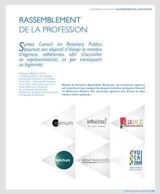 RASSEMBLEMENT
DE LA PROFESSION
Syntec Conseil en Relations Publics
poursuit son objectif d’élargir le nombre
d’agences adhérentes afin d’accroître
sa représentativité, et par conséquent
sa légitimité.
Chaque adhérent se fait
« l’ambassadeur » du syndicat
auprès de consoeurs/confrères.
A cette fin, l’équipe permanente
tient à leur disposition un « kit »
de prospection indiquant
les conditions statutaires
d’adhésion et les services attachés
à la qualité d’adhérent.
Depuis la dernière Assemblée Générale, de nombreux agences
ont manifesté leur souhait de devenir membre de Syntec Conseil
en Relations Publics. Six nouvelles agences ont d’ores et déjà
rejoint notre syndicat :
Rapport d’activités 2013-2014 | 07
GOUVERNANCE DU SYNDICAT | RASSEMBLEMENT DE LA PROFESSION
 