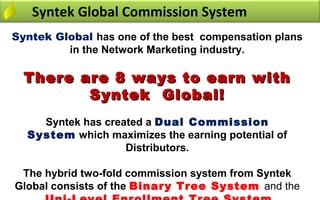 Syntek Global Commission System
Syntek Global has one of the best compensation plans
         in the Network Marketing industry.

  There are 8 ways to earn with
         Syntek Global!
    Syntek has created a Dual Commission
  System which maximizes the earning potential of
                   Distributors.

 The hybrid two-fold commission system from Syntek
Global consists of the Binary Tree System and the 
 
