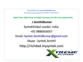 Make MONEY with www.SyntekGlobal.com
           that Never Stops till people use DIESEL and PETROL!!!


Right Time, Right Place and Right Company for Life Time opportunity

               J SenthilKumar
         SyntekGlobal Leader, India.
              +91 9886656057
  Email: Syntek.SenthilKumar@gmail.com
           Skype : Syntek.Senthil
      http://richdad.mysyntek.com
 