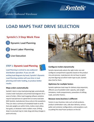 STEP 1: Dynamic Load Planning                                 Configures trailers dynamically
Load Planning is central to any outbound                      Syntelic dynamically selects the right trailer size and
distribution operation. If you are still                      configures compartment capacities based on the product
writing load diagrams by hand, Syntelic’s Dynamic             mix and volumes. Load planners do not have to spend
Load Planning solution will save time in load                 any time figuring out which trailer type to pick. Syntelic
planning and trailer loading, to produce better               does that for them.

results.                                                      Optimizes for multiple factors
Maps orders automatically                                     Syntelic optimizes load maps for delivery stop sequences,
                                                              efficient use of available trailer capacity, axle-weight
Syntelic’s best-in-class load planning logic automatically
                                                              limitations, multi-compartments, prevention of shifting
creates trailer load plans and printed load diagrams for a
                                                              loads, and other factors.
wave of orders. Other load mapping software solutions
require load planners to spend time on every load plan.       Because every business is different
With Syntelic, load planners focus only on the exceptions.
                                                              Factors in your business rules such as bulk products,
They can view a summary of completed loads to verify
                                                              product combination rules, side door delivery, various
that axle weights are within limits, trailers meet utiliza-
                                                              pallet and container configurations, and exceptions such
tion goals, or whatever metric matters most. Drilling
                                                              as putting first stop frozen products on the tail.
down to any load map to make drag-and-drop changes is
quick and easy.
 