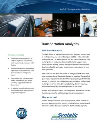 Transportation Analytics
                                           Executive Summary
Benefits of Syntelic                       The daily deluge of transportation data from disparate systems such
                                           as route planning and onboard computers (OBCs ) hides actionable
   Increased route profitability by
                                           intelligence that can lead to gains in efficiency and cost savings. The
    addressing driver performance,
    delivery accuracy, costs, and other
                                           challenge lies in uncovering those insights fast to support facts-
    factors.                               based decision making. Syntelic merges all available transportation
                                           data in one flexible workspace for continuous optimization of your
   Daily visibility into transportation
                                           fleet operations.
    operations using interactive dash-
    boards and user configurable
                                           How easily can you mine the wealth of data you already have from
    views.
                                           your various systems? Can you drill down on specifics? Can you find
   Improved driver safety through         gaps in your equipment utilization? How quickly can you find the 20
    safety scorecarding and driver
                                           percent of variances that represent 80 percent of your performance
    coaching supported with facts-
                                           challenges in service time, driver productivity, delivery accuracy,
    based tools.
                                           and fuel efficiency? Are you leaving money on the table?
   A scalable, centrally administered
    solution for large, geographically     Syntelic does not replace your current systems. It more fully utilizes
    dispersed companies.                   those investments for additional operational improvement.

                                           Plan vs. Actual
                                           Syntelic merges data from your routing system , OBCs, order man-
                                           agement system, and other sources including human resources and
                                           financials—all the data you need for in-depth analytics. Syntelic
 