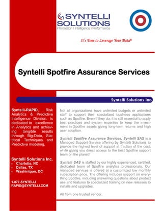 It’s Time to Leverage Your Data®




     Syntelli Spotfire Assurance Services


                                                                 Syntelli Solutions Inc.

Syntelli-RAPID,      Risk    Not all organizations have unlimited budgets or unlimited
Analytics & Predictive       staff to support their specialized business applications
Intelligence Division, is    such as Spotfire. Even if they do, it is still essential to apply
dedicated to excellence      best practices and system expertise to keep the invest-
in Analytics and achiev-     ment in Spotfire assets giving long-term returns and high
ing     tangible   results   user adoption.
through Big-Data, Sta-
titical Techniques and       Syntelli Spotfire Assurance Services, Syntelli SAS is a
                             Managed Support Service offering by Syntelli Solutions to
Predictive modeling.
                             provide the highest level of support at fraction of the cost,
                             while giving you direct access to the best Spotfire support
                             team on the planet!
Syntelli Solutions Inc.
   Charlotte, NC            Syntelli SAS is staffed by our highly experienced, certified,
   Dallas, TX               dedicated team of Spotfire analytics professionals. Our
   Washintgon, DC           managed services is offered at a customized low monthly
                             subscription price. The offering includes support on every-
                             thing Spotfire, including answering questions about product
1-877-SYNTELLI               use and features to specialized training on new releases to
RAPID@SYNTELLI.COM           installs and upgrades.

                             All from one trusted vendor.
 