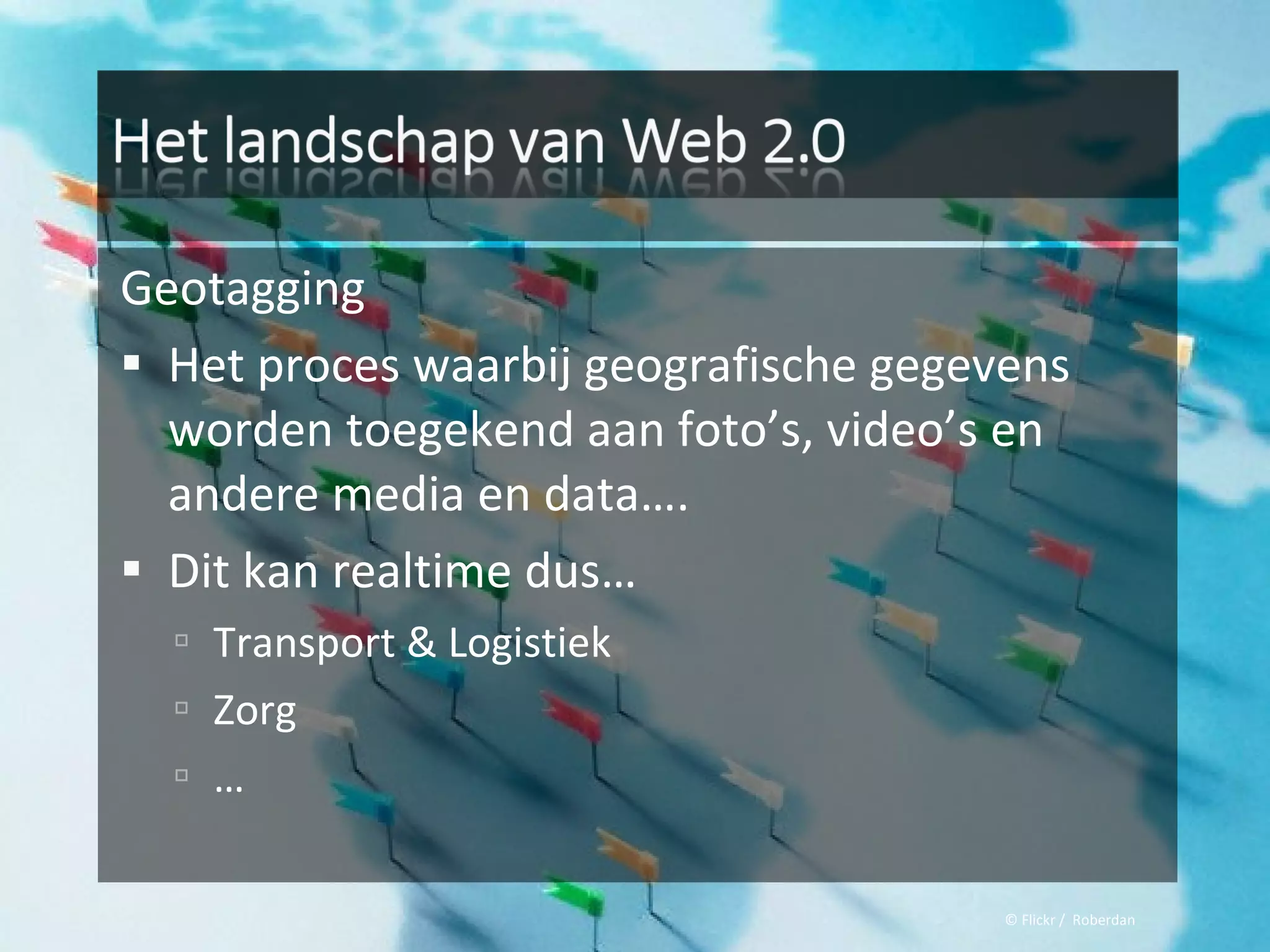 Geotagging
 Het proces waarbij geografische gegevens
  worden toegekend aan foto’s, video’s en
  andere media en data….
 Dit kan realtime dus…
   Transport & Logistiek
   Zorg
   …


                                       © Flickr / Roberdan
 