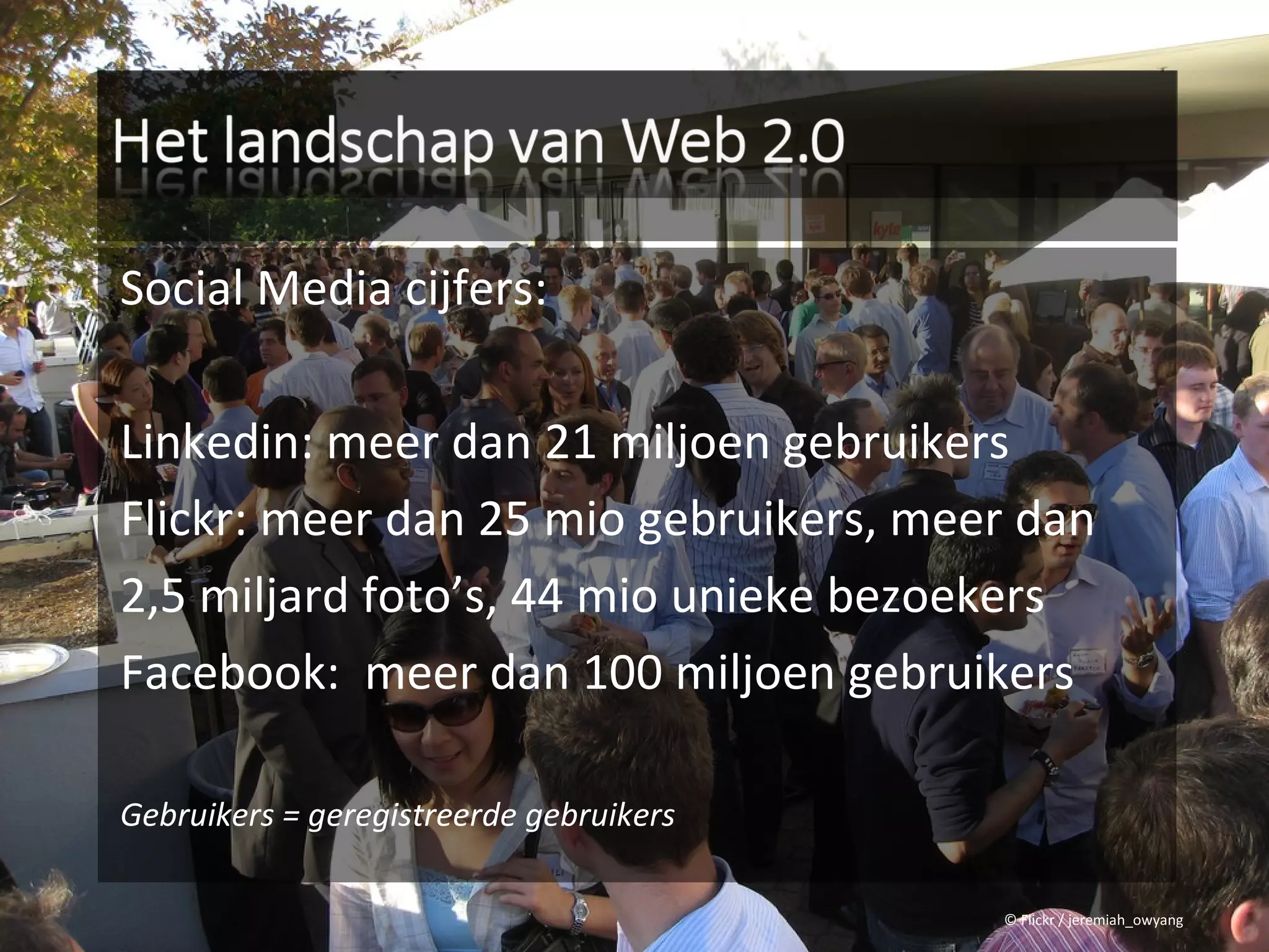 Social Media cijfers:

Linkedin: meer dan 21 miljoen gebruikers
Flickr: meer dan 25 mio gebruikers, meer dan
2,5 miljard foto’s, 44 mio unieke bezoekers
Facebook: meer dan 100 miljoen gebruikers

Gebruikers = geregistreerde gebruikers

                                         © Flickr / jeremiah_owyang
 