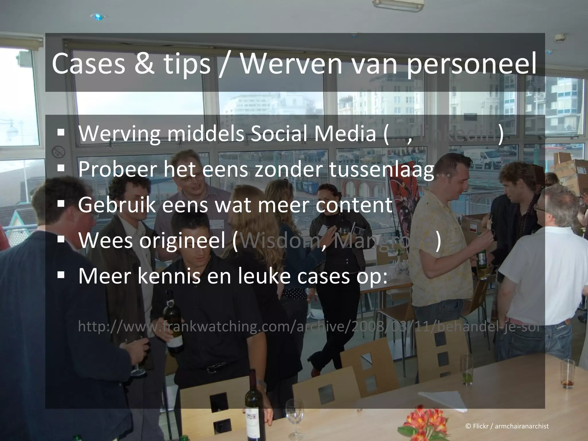 Cases & tips / Werven van personeel

 Werving middels Social Media (…, linkedin)
 Probeer het eens zonder tussenlaag…
 Gebruik eens wat meer content…
 Wees origineel (Wisdom, Mangrove)
 Meer kennis en leuke cases op:

  http://www.frankwatching.com/archive/2008/03/11/behandel-je-sollicitant-




                                                        © Flickr / armchairanarchist
 