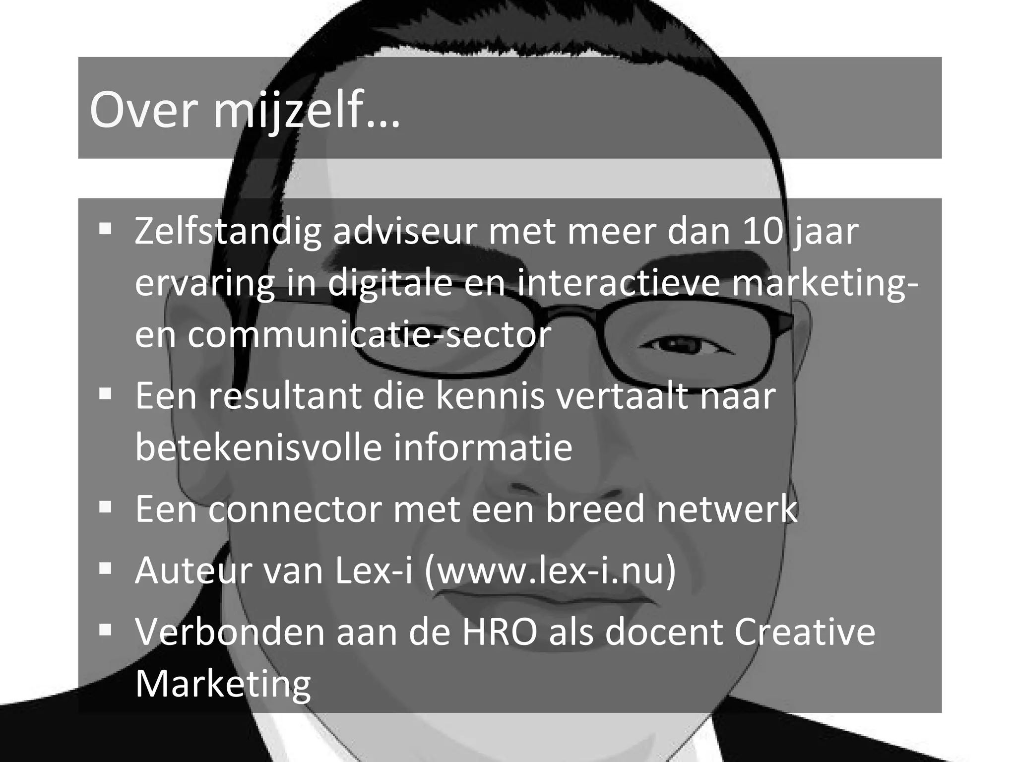 Over mijzelf…

 Zelfstandig adviseur met meer dan 10 jaar
    ervaring in digitale en interactieve marketing-
    en communicatie-sector
   Een resultant die kennis vertaalt naar
    betekenisvolle informatie
   Een connector met een breed netwerk
   Auteur van Lex-i (www.lex-i.nu)
   Verbonden aan de HRO als docent Creative
    Marketing
 