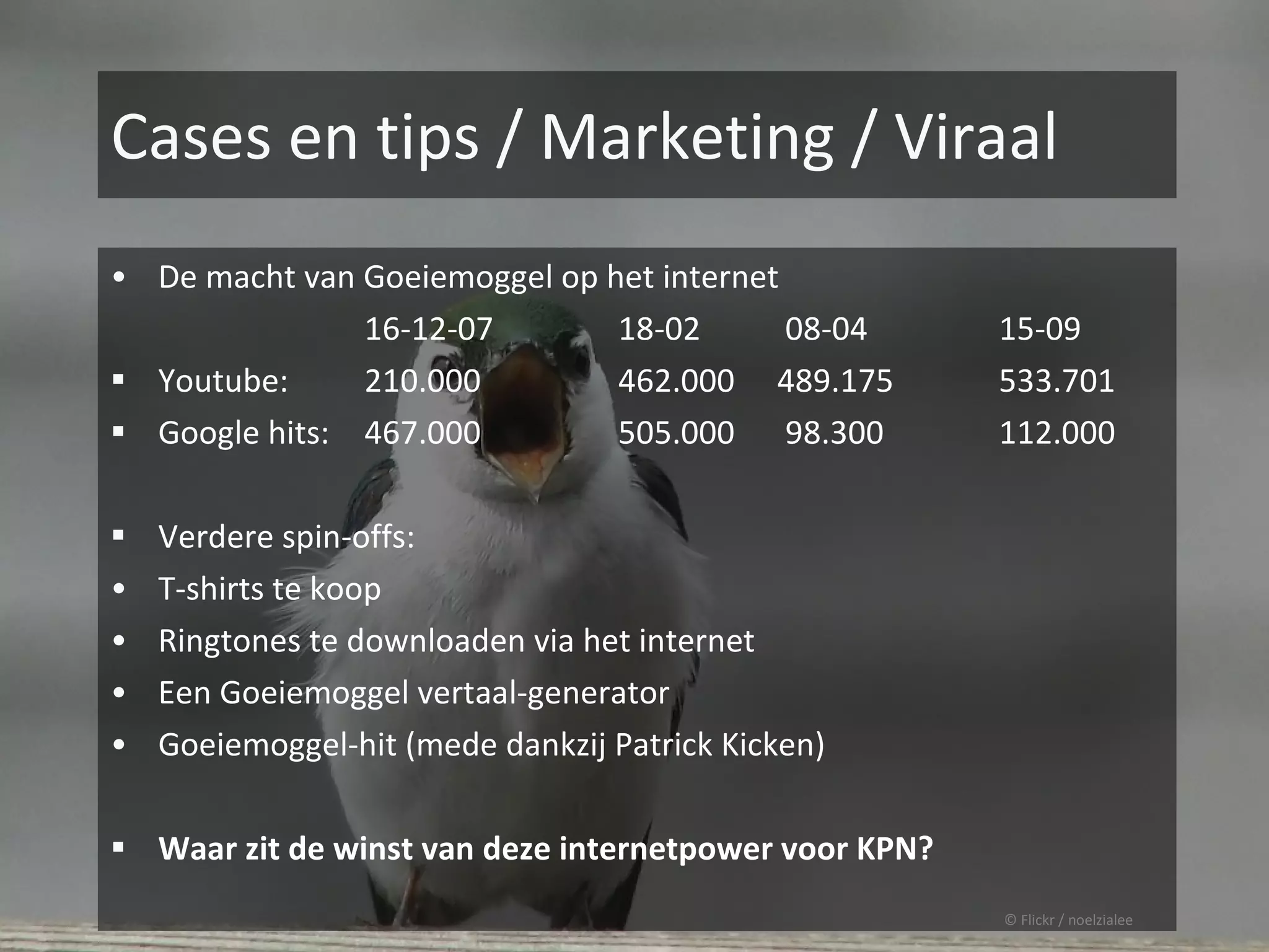 Cases en tips / Marketing / Viraal
• De macht van Goeiemoggel op het internet
               16-12-07          18-02       08-04     15-09
 Youtube:     210.000           462.000     489.175   533.701
 Google hits: 467.000           505.000     98.300    112.000

 Verdere spin-offs:
• T-shirts te koop
• Ringtones te downloaden via het internet
• Een Goeiemoggel vertaal-generator
• Goeiemoggel-hit (mede dankzij Patrick Kicken)


 Waar zit de winst van deze internetpower voor KPN?
                                                       © Flickr / noelzialee
 