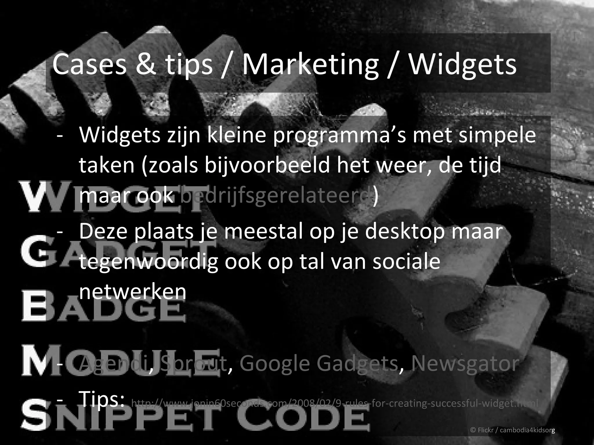 Cases & tips / Marketing / Widgets

- Widgets zijn kleine programma’s met simpele
  taken (zoals bijvoorbeeld het weer, de tijd
  maar ook bedrijfsgerelateerd)
- Deze plaats je meestal op je desktop maar
  tegenwoordig ook op tal van sociale
  netwerken

- Agendi, Sprout, Google Gadgets, Newsgator
- Tips: http://www.jonin60seconds.com/2008/02/9-rules-for-creating-successful-widget.html
                                                                            © Flickr / cambodia4kidsorg
 
