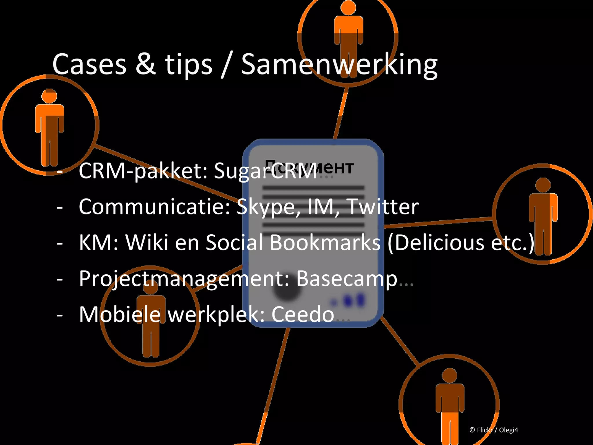 Cases & tips / Samenwerking


- CRM-pakket: SugarCRM…
- Communicatie: Skype, IM, Twitter
- KM: Wiki en Social Bookmarks (Delicious etc.)
- Projectmanagement: Basecamp…
- Mobiele werkplek: Ceedo…



                                        © Flickr / Olegi4
 