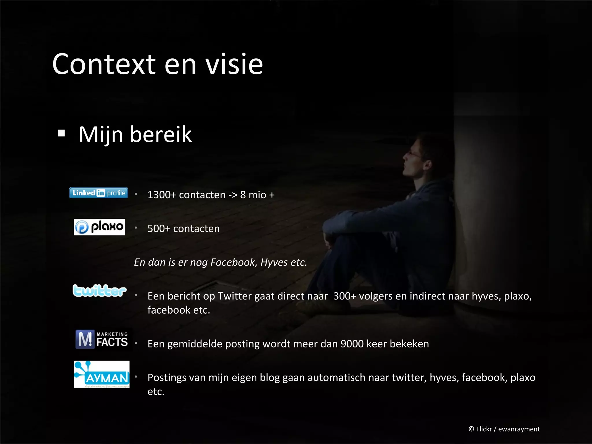 Context en visie

 Mijn bereik

        1300+ contacten -> 8 mio +

        500+ contacten

       En dan is er nog Facebook, Hyves etc.

        Een bericht op Twitter gaat direct naar 300+ volgers en indirect naar hyves, plaxo,
         facebook etc.

        Een gemiddelde posting wordt meer dan 9000 keer bekeken

        Postings van mijn eigen blog gaan automatisch naar twitter, hyves, facebook, plaxo
         etc.


                                                                              © Flickr / ewanrayment
 