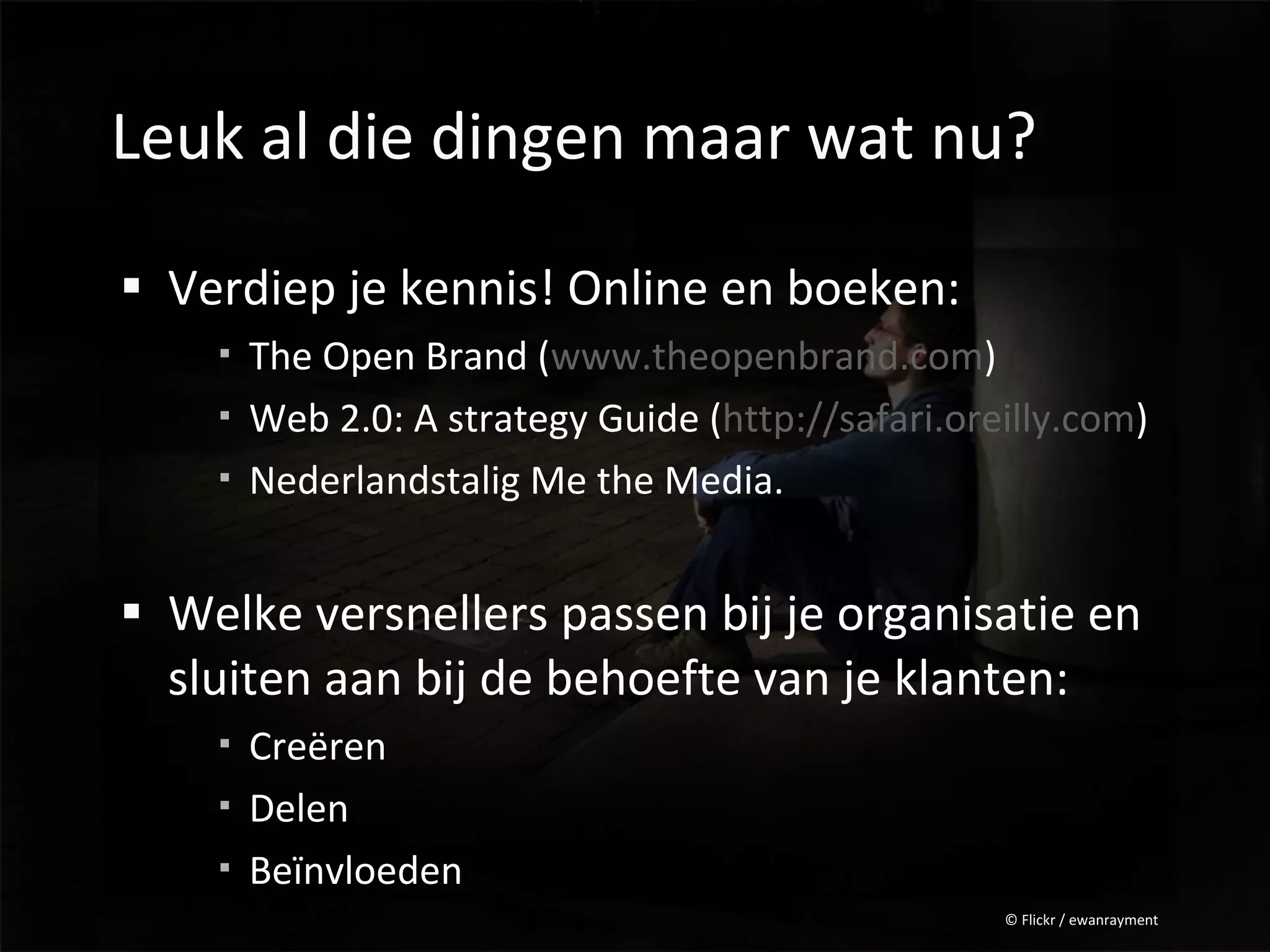 Leuk al die dingen maar wat nu?

 Verdiep je kennis! Online en boeken:
     The Open Brand (www.theopenbrand.com)
     Web 2.0: A strategy Guide (http://safari.oreilly.com)
     Nederlandstalig Me the Media.


 Welke versnellers passen bij je organisatie en
  sluiten aan bij de behoefte van je klanten:
     Creëren
     Delen
     Beïnvloeden
                                                  © Flickr / ewanrayment
 