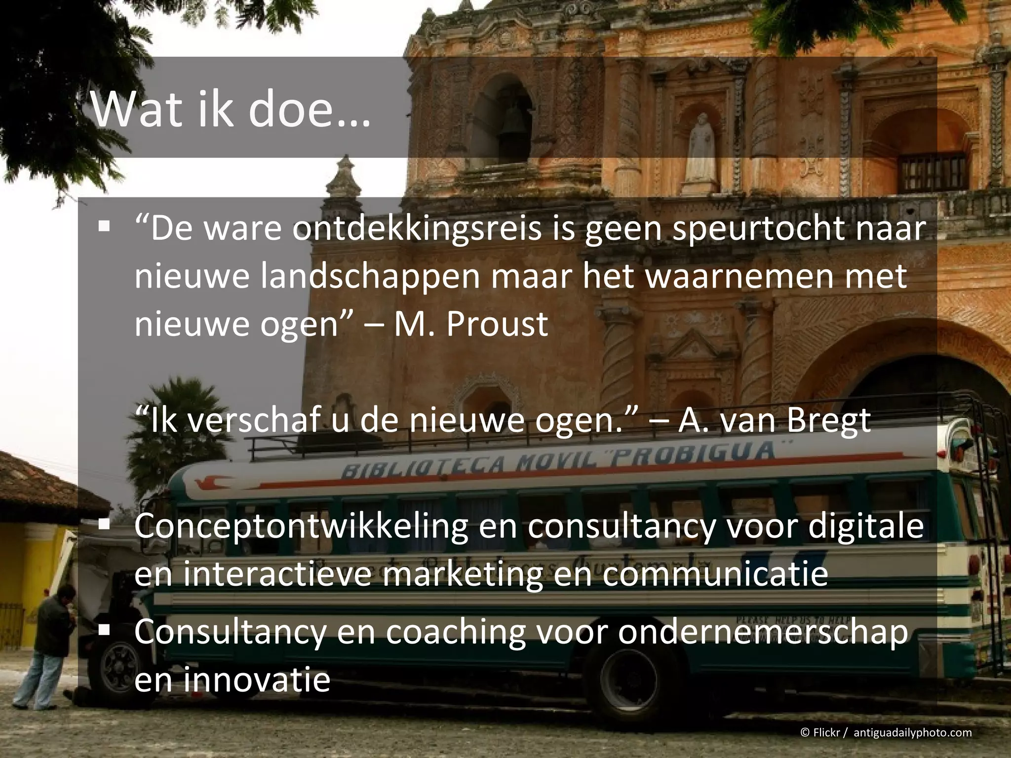 Wat ik doe…

 “De ware ontdekkingsreis is geen speurtocht naar
  nieuwe landschappen maar het waarnemen met
  nieuwe ogen” – M. Proust

  “Ik verschaf u de nieuwe ogen.” – A. van Bregt

 Conceptontwikkeling en consultancy voor digitale
  en interactieve marketing en communicatie
 Consultancy en coaching voor ondernemerschap
  en innovatie
                                           © Flickr / antiguadailyphoto.com
 