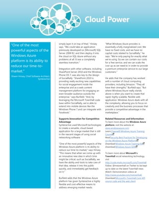 simply layer it on top of that,‖ Hinsey        ―What Windows Azure provides is
―One of the most                          says. ―We could take an application            essentially a fully marginalized cost. We
powerful aspects of the                   previously developed on [Microsoft] SQL        have no fixed costs, and we have no
                                          Server 2008 R2, and then deploy it into        capital costs related to SocialRally,‖ he
Windows Azure                             the cloud on SQL Azure without any             says. ―We‘re only paying for exactly what
                                          problems at all. It was a completely           we‘re using. So we can contain our costs
platform is its ability to                seamless transition.‖                          for a free service, and we can scale the
reduce our time-to-                                                                      cost up as we need to in order to provide
                                          Integration with other software, including     a premium enterprise service to our large
market."                                  SharePoint Server 2010 and the Windows         customers.‖
                                          Phone OS 7, was also key to the design
Shawn Hinsey, Chief Software Architect,
                          Synteractive    of SocialRally. ―SharePoint 2010 is            He adds that the company has worked
                                          providing really exciting new capabilities     with a number of cloud computing
                                          for social engagement inside the               providers, including Amazon. ―They all
                                          enterprise and as a web content                have their strengths,‖ Burfield says. ―But
                                          management platform for engaging an            where Windows Azure really stands
                                          even broader audience outside the              above is when you want to create that
                                          enterprise,‖ says Burfield. ―And, by           rapid, highly scalable, flexible web
                                          leveraging the Microsoft TownHall code         application. Windows Azure deals with all
                                          base within SocialRally, we‘re able to         the complexity, allowing you to focus on
                                          extend into mobile devices like the            creativity and the business processes that
                                          Windows Phone 7 and can integrate with         provide a competitive advantage in the
                                          Facebook.‖                                     marketplace.‖

                                          Supports Innovation for Competitive            Related Resources and Information
                                          Advantage                                      To learn more about the Windows Azure
                                          Synteractive used Microsoft technologies       platform, visit the website at:
                                          to create a versatile, cloud-based             www.windowsazure.com
                                          application for a large market that is still   Learn:Channel9 Windows Azure Training
                                          in the nascent stages of using social          Course
                                          networking software.                           Read:Security Best Practices for Developing
                                                                                         on the Windows Azure Platform
                                          ―One of the most powerful aspects of the       Download:Windows Azure Training Kit
                                          Windows Azure platform is its ability to       Download:Windows Azure SDK
                                          reduce our time-to-market,‖ says Hinsey.
                                          ―This means that when we come up with          To learn more about Microsoft’s
                                          an innovative new idea in which time           TownHall social networking technology,
                                          might be critical, such as SocialRally, we     visit
                                          have the ability and tools to take care of     http://code.msdn.microsoft.com/TownHall
                                          that idea, release it into the public          Follow: @mstownhall on Twitter to be kept
                                          quickly, and immediately get feedback          up to date on the latest TownHall news
                                          on it.‖                                        Watch: Demonstration videos at
                                                                                         http://www.youtube.com/mstownhall.
                                          Burfield adds that the Windows Azure           Download:Microsoft‘s TownHall Core API
                                          platform has given Synteractive a highly       source code and the web client
                                          flexible and cost-effective means to
                                          address emerging market needs.
 
