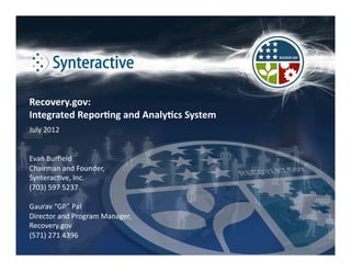 Recovery.gov: 
Integrated Repor2ng and Analy2cs System 
July 2012 


Evan Burﬁeld 
Chairman and Founder,  
Synterac<ve, Inc. 
(703) 597 5237 

Gaurav “GP” Pal 
Director and Program Manager,  
Recovery.gov 
(571) 271 4396 
 
