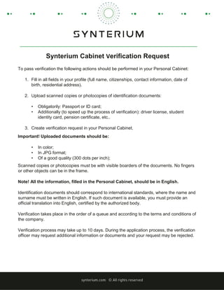 Synterium Cabinet Verification Request
To pass verification the following actions should be performed in your Personal Cabinet:
1. Fill in all fields in your profile (full name, citizenships, contact information, date of
birth, residential address).
2. Upload scanned copies or photocopies of identification documents:
• Obligatorily: Passport or ID card;
• Additionally (to speed up the process of verification): driver license, student
identity card, pension certificate, etc..
3. Create verification request in your Personal Cabinet.
Important! Uploaded documents should be:
• In color;
• In JPG format;
• Of a good quality (300 dots per inch);
Scanned copies or photocopies must be with visible boarders of the documents. No fingers
or other objects can be in the frame.
Note! All the information, filled in the Personal Cabinet, should be in English.
Identification documents should correspond to international standards, where the name and
surname must be written in English. If such document is available, you must provide an
official translation into English, certified by the authorized body.
Verification takes place in the order of a queue and according to the terms and conditions of
the company.
Verification process may take up to 10 days. During the application process, the verification
officer may request additional information or documents and your request may be rejected.
 