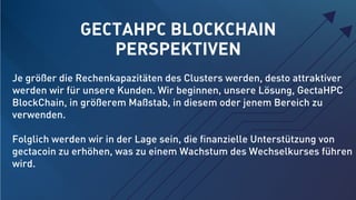 GECTAHPC BLOCKCHAIN
PERSPEKTIVEN
Je größer die Rechenkapazitäten des Clusters werden, desto attraktiver
werden wir für unsere Kunden. Wir beginnen, unsere Lösung, GectaHPC
BlockChain, in größerem Maßstab, in diesem oder jenem Bereich zu
verwenden.
Folglich werden wir in der Lage sein, die ﬁnanzielle Unterstützung von
gectacoin zu erhöhen, was zu einem Wachstum des Wechselkurses führen
wird.
 