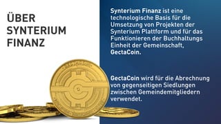 ÜBER
SYNTERIUM
FINANZ
Synterium Finanz ist eine
technologische Basis für die
Umsetzung von Projekten der
Synterium Plattform und für das
Funktionieren der Buchhaltungs
Einheit der Gemeinschaft,
GectaCoin.
GectaCoin wird für die Abrechnung
von gegenseitigen Siedlungen
zwischen Gemeindemitgliedern
verwendet.
 