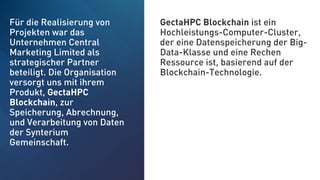 Für die Realisierung von
Projekten war das
Unternehmen Central
Marketing Limited als
strategischer Partner
beteiligt. Die Organisation
versorgt uns mit ihrem
Produkt, GectaHPC
Blockchain, zur
Speicherung, Abrechnung,
und Verarbeitung von Daten
der Synterium
Gemeinschaft.
GectaHPC Blockchain ist ein
Hochleistungs-Computer-Cluster,
der eine Datenspeicherung der Big-
Data-Klasse und eine Rechen
Ressource ist, basierend auf der
Blockchain-Technologie.
 