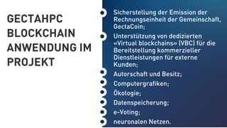 GECTAHPC
BLOCKCHAIN
ANWENDUNG IM
PROJEKT
Sicherstellung der Emission der
Rechnungseinheit der Gemeinschaft,
GectaCoin;
Unterstützung von dedizierten
«Virtual blockchains» (VBC) für die
Bereitstellung kommerzieller
Dienstleistungen für externe
Kunden;
Autorschaft und Besitz;
Computergraﬁken;
Ökologie;
Datenspeicherung;
e-Voting;
neuronalen Netzen.
 