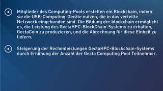 Mitglieder des Computing-Pools erstellen ein Blockchain, indem
sie die USB-Computing-Geräte nutzen, die in das verteilte
Netzwerk eingebunden sind. Die Bildung der blockchain ermöglicht
es, die Leistung des GectaHPC-BlockChain-Systems zu erhalten,
GectaCoin zu produzieren, und die Abrechnung für diese Einheit zu
liefern.
Steigerung der Rechenleistungen GectaHPC-Blockchain-Systems
durch Erhöhung der Anzahl der Gecta Computing Pool Teilnehmer.
 
