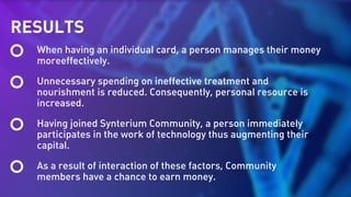 RESULTS
When having an individual card, a person manages their money
moreeffectively.
Unnecessary spending on ineffective treatment and
nourishment is reduced. Consequently, personal resource is
increased.
Having joined Synterium Community, a person immediately
participates in the work of technology thus augmenting their
capital.
As a result of interaction of these factors, Community
members have a chance to earn money.
 