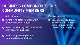 BUSINESS COMPONENTS FOR
COMMUNITY MEMBERS
Active income: Passive income:
Award for GectaHPC BlockChain
maintenance and support
Reception of dividends
as a result of scaling of
the technology in the
real sector of economyAward for sharing DNA for scientific
and research purposes
Award for providing DNA to
commercial organizations
 