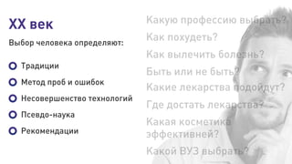 XX век
Выбор человека определяют:
Какую профессию выбрать?
Как похудеть?
Как вылечить болезнь?
Быть или не быть?
Какие лекарства подойдут?
Где достать лекарства?
Какой ВУЗ выбрать?
Какая косметика
эффективней?
Традиции
Метод проб и ошибок
Несовершенство технологий
Псевдо-наука
Рекомендации
 