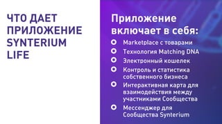 Marketplace с товарами
Технология Matching DNA
Электронный кошелек
Контроль и статистика
собственного бизнеса
Интерактивная карта для
взаимодействия между
участниками Сообщества
Мессенджер для
Сообщества Synterium
ЧТО ДАЕТ
ПРИЛОЖЕНИЕ
SYNTERIUM
LIFE
Приложение
включает в себя:
 
