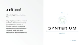 A FŐ LOGÓ
5 o l d a l
J E L
F E L I R A T
A Synterium logója két elemet tartalmaz:
felirat és jel.
A logó integrációja során fontos a mintának
megfelelően alkalmazni, melyek az adott
guideline-ban vannak felsorolva és
semmilyen módon sem cserélhetőek. A
logónak összesen három variációja létezik:
Jel és felirat, Felirat, Jel és betű (a
megnevezés első betűje alkalmazandó „S”).
 