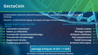 GectaСoin
Fizetési eszköz;
Pénzügyi eszköz;
Árfolyam stabilitása;
Piaci popularizáció;
Valódi biztonság;
Korlátolt kibocsájtás.
GectaСoin – az első számviteli egység, mely egyben pénzügyi és ﬁzetési eszköz is.
GectaСoin megőrzi a crypto valuta főbb
előnyeit:
Lehetetlen hamisítani;
Védett az inﬂációtól;
Tranzakciók visszavonhatatlansága;
Tranzakciók névtelensége;
Megbízható tárolás;
Tulajdonjog garanciája.
GectaСoin számos előnnyel rendelkezik:
Az elszámolások a Synterium résztvevői és partnerei között a GectaСoin elszámolási egység segítségével
történnek.
Jelenlegi árfolyam 10 GCT = 1 EUR
Azt árfolyam növekedni fog aGectaСoin használata folyamán.
 