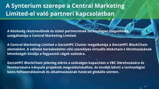 A Synterium szerepe a Central Marketing
Limited-el való partneri kapcsolatban
A Közösség résztvevőinek és üzleti partnereinek technológiai megoldások
szolgáltatója a Central Marketing Limited.
A Central Marketing Limited a GectaHPC Cluster megalkotója a GectaHPC BlockChain
elemeként. A vállalat kereskedelmi célú személyes virtuális blokchain-t létrehozásának
lehetőségét kínálja a fogyasztói cégek számára.
GectaHPC BlockChain jelenleg elérte a szükséges kapacitást a VBC létrehozására és
fenntartására irányuló projektek megvalósításához, és tovább bővíti a technológiai
bázis felhasználásának és alkalmazásának határait globális szinten.
 