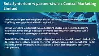 Rola Synterium w partnerstwie z Central Marketing
Limited
Dostawcą rozwiązań technologicznych dla uczestników i partnerów biznesowych
Wspólnoty występuje Central Marketing Limited.
Central Marketing Limited jest twórcą GectaHPC Cluster jako elementu GectaHPC
BlockChain. Firma oferuje możliwość tworzenia osobistego wirtualnego łańcucha
blokowego w celach komercyjnych ﬁrmom-klientom.
GectaHPC BlockChain w tej chwili już osiągnął poziom mocy produkcyjnych niezbędnych
do realizacji projektów w zakresie tworzenia i utrzymywania dedykowanych VBC i nadal
rozszerza granice wykorzystania i zastosowania swojej technologicznej podstawy w
skali globalnej.
 