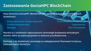 Zastosowania GectaHPC BlockChain
Prawa autorskie i prawo własności Przechowywanie informacji
Graﬁka komputerowa E-głosowanie
Ekologia Sieci neuronowe
Poza Genomics GectaHPC BlockСhain jest stosowany w wielu innych sferach
działalności:
Wynika to z możliwości wykorzystania technologii budowania wirtualnych
bloków, które są wykorzystywane w sektorze przedsiębiorstw.
Dochody z tej działalności pozwalają na zabezpieczenie ﬁnansowe Funduszu
Zabezpieczenia GectaCoin.
 